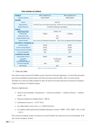 20 | P a g e
Fiche technique de l’onduleur
Tableau 10: Fiche technique de l’onduleur
8. Choix des câbles
Sur la partie courant continu de l’installation que les intensités sont les plus importantes, c’est donc dans cette partie
que se pose le problème des pertes joules et des chutes de tensions dans les câbles. Alors c’est nécessaire de
déterminer les sections des câbles entraînant le moins de chute de tension pos sible entre les panneaux et l’onduleur-
chargeur, les batteries et l’onduleur-chargeur.
Données complémentaires :
 Chute de tension maximale entre panneaux –> boîte de raccordement –> onduleur et batterie –> onduleur,
est DU = 2%.
 Puissance nominale de l’onduleur Pnom = 5500 W.
 Conducteurs en cuivre (r = 1,6 10-8 W.m).
 Les câbles utilisés sont en cuivre : 𝜌 = 0.02314 Ω.mm²/m.
 Les modules utilisés présentent les propriétés électriques suivantes : UMPP = 30.3V, IMPP = 8.26 A et ICC
= 8.65 A.
Pour une bonne estimation d’après ces données,on a choisi d’utiliser des conducteurs d’une section minimale de 42
mm² (section normalisée 50 mm²).
 