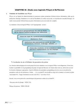 22 | P a g e
CHAPITRE III : Etude avec logiciels PVsyst et ReTScreen
I. Simulation de l’installation avec PVsyst
PVsyst est un logiciel de dimensionnement de panneaux solaires permettant d'obtenir diverse informations telles que la
production d'énergie, l'irradiation et le coût de l'installation, la surface nécessaire, ou la production annuelle d'énergie. Un
mode avancé permet d'obtenir beaucoup plus d'informations pour une étude très complète.
La simulation à base du logiciel PVSyst suit l’organigramme suivant :
Figure 6 : les étapes pour simuler un projet sur PVsyst
 Localisation du site et Définition des paramètres du système
Les données météorologiques du site du projet lors de la simulation avec le logiciel PVSyst sont obligatoires. Il faut donc
localiser au préalable le site géographique du projet, la région de Haouzia à la Tunisie dans notre cas, afin de lui associer
les données climatiques appropriées. Après la définition des paramètres géographiques du site, nous avons précisé les
paramètres actifs du site (inclinaison, Azimut, …). Le système PV sera installé au siège de la commune est orienté en plein
sud (Azimut=0°), l’angle d’inclinaison en été est de 54.12 ° et en hiver 14.12°.
Ensuite, nous avons précise les caractéristiques des panneaux solaires de système PV :
Puissance crête de champs : 18224.2 Wc
Marque de panneau : TRINA SOLAR
 