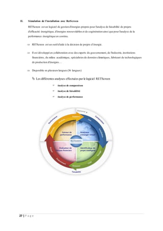 27 | P a g e
II. Simulation de l’installation avec RetScreen
RETScreen est un logiciel de gestion d'énergies propres pour l'analyse de faisabilité de projets
d'efficacité énergétique, d'énergies renouvelables et de cogénération ainsi que pour l'analyse de la
performance énergétique en continu.
 RETScreen est un outil d'aide à la décision de projets d’énergie.
 Il est développé en collaboration avec des experts du gouvernement, de l'industrie, institutions
financières, du milieu académique, spécialistes de données climatiques, fabricant de technologiques
de production d'énergies…
 Disponible en plusieurs langues (36 langues)
 Les différentes analyses effectuées par le logiciel RETScreen
 Analyse de comparaison
 Analyse de faisabilité
 Analyse de performance
 