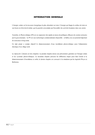 3 | P a g e
INTRODUCTION GENERALE
L’énergie solaire est la ressource énergétique la plus abondant sur terre. L’énergie qui frappe la surface de terre en
une heure est d'environ le même que la quantité consommée par l'ensemble des activités humaines dans une année.
Toutefois, le Photovoltaïque (PV) est en expansion très rapide en raison de politiques efficaces de soutien octroyées
par le gouvernement. Le PV est une technologie commercialement disponible et fiable, avec un potentiel important
de croissance à long terme.
Ce mini projet a comme objectif le dimensionnement d’une installation photovoltaïque pour l’alimentation
électrique d’un village isolé.
Le manuscrit s’articule en trois chapitres. Le premier chapitre donne une présentation générale sur l’énergie solaire
et les systèmes photovoltaïques. Le deuxième chapitre présente les différentes étapes pour faire l’étude et le
dimensionnement d’installation et enfin, le dernier chapitre est consacré à la simulation par les logiciels PVsyst et
RetScreen.
 