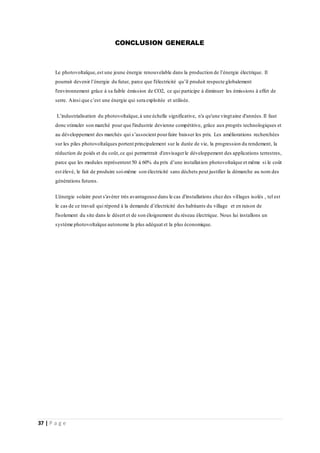 37 | P a g e
CONCLUSION GENERALE
Le photovoltaïque,est une jeune énergie renouvelable dans la production de l’énergie électrique. Il
pourrait devenir l’énergie du futur, parce que l'électricité qu’il produit respecte globalement
l'environnement grâce à sa faible émission de CO2, ce qui participe à diminuer les émissions à effet de
serre. Ainsi que c’est une énergie qui sera exploitée et utilisée.
L’industrialisation du photovoltaïque,à une échelle significative, n'a qu'une vingtaine d'années.Il faut
donc stimuler son marché pour que l'industrie devienne compétitive, grâce aux progrès technologiques et
au développement des marchés qui s’associent pourfaire baisser les prix. Les améliorations recherchées
sur les piles photovoltaïques portent principalement sur la durée de vie, la progression du rendement, la
réduction de poids et du coût,ce qui permettrait d'envisagerle développement des applications terrestres,
parce que les modules représentent 50 à 60% du prix d’une installation photovoltaïque et même si le coût
est élevé, le fait de produire soi-même son électricité sans déchets peut justifier la démarche au nom des
générations futures.
L'énergie solaire peut s'avérer très avantageuse dans le cas d'installations chez des villages isolés , tel est
le cas de ce travail qui répond à la demande d’électricité des habitants du village et en raison de
l'isolement du site dans le désert et de son éloignement du réseau électrique. Nous lui installons un
système photovoltaïque autonome la plus adéquat et la plus économique.
 