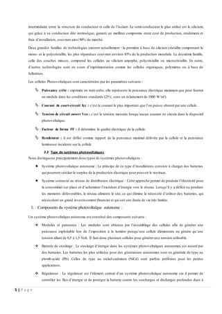 5 | P a g e
intermédiaire entre la structure du conducteur et celle de l’isolant. Le semi-conducteur le plus utilisé est le silicium,
qui grâce à sa conduction dite intrinsèque, garanti un meilleur compromis entre cout de production, rendement et
frais d’installation, couvrant ainsi 90% du marché.
Deux grandes familles de technologies existent actuellement : la première à base de silicium cristallin comprenant le
mono- et le polycristallin, les plus répandues couvrant environ 85% de la production mondiale. La deuxième famille,
celle des couches minces, comprend les cellules au silicium amorphe, polycristallin ou microcristallin. En outre,
d’autres technologies sont en cours d’expérimentation comme les cellules organiques, polymères ou à base de
fullerènes.
Les cellules Photovoltaïques sont caractérisées par les paramètres suivants :
 Puissance crête : exprimée en watt-crête, elle représente la puissance électrique maximum que peut fournir
un module dans les conditions standards (25°c, sous un éclairement de 1000 W/m²).
 Courant de court-circuit Icc : c’est le courant le plus important que l’on puisse obtenir par une cellule.
 Tension de circuit ouvert Vco : c’est la tension mesurée lorsqu’aucun courant ne circule dans le dispositif
photovoltaïque.
 Facteur de forme FF : il détermine la qualité électrique de la cellule.
 Rendement : il est défini comme rapport de la puissance maximal délivrée par la cellule et la puissance
lumineuse incidente sur la cellule.
2.2 Type de systèmes photovoltaïques
Nous distinguons principalement deux types de systèmes photovoltaïques :
 Système photovoltaïque autonome : Le principe de ce type d’installations consiste à charger des batteries
qui pourront stocker le surplus de la production électrique pour pouvoir le restituer.
 Système connecté au réseau de distribution électrique : Cette approche permet de produire l’électricité pour
la consommer sur place et d’acheminer l’excédent d’énergie vers le réseau. Lorsqu’il y a déficit ou pendant
les moments défavorables, le réseau alimente le site, ce qui élimine la nécessité d’utiliser des batteries, qui
nécessitent un grand investissement financier et qui ont une durée de vie très limitée.
3. Composants du système photovoltaïque autonome :
Un système photovoltaïque autonome est constitué des composants suivants :
 Modules et panneaux : Les modules sont obtenus par l’assemblage des cellules afin de générer une
puissance exploitable lors de l’exposition à la lumière puisqu’une cellule élémentaire ne génère qu’une
tension allant de 0,5 à 1,5 Volt. Il faut donc plusieurs cellules pour générer une tension utilisable.
 Batterie de stockage : Le stockage d’énergie dans les systèmes photovoltaïques autonomes est assuré par
des batteries. Les batteries les plus utilisées pour des générateurs autonomes sont en générale de type au
plomb-acide (Pb). Celles de type au nickel-cadmium (NiCd) sont parfois préférées pour les petites
applications.
 Régulateur : Le régulateur est l’élément central d’un système photovoltaïque autonome car il permet de
contrôler les flux d’énergie et de protéger la batterie contre les surcharges et décharges profondes dues à
 