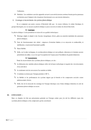 6 | P a g e
l’utilisation.
 Onduleur : Les onduleurs sont des appareils servant à convertir la tension continue fournie par les panneaux
ou batteries pour l’adapter à des récepteurs fonctionnant avec une tension alternative.
4. Avantages et inconvénients du système photovoltaïque
En se comparant aux autres sources d’électricité telle que : la source éolienne, le solaire thermique, le
groupe électrogène, etc. Le recours au photovoltaïque se pose souvent en termes de choixd’électricité.
4.1 Avantages
Le photovoltaïque s’avère prometteur en raison de ses qualités intrinsèques :
 Montage simple et adapté à des besoins énergétiques divers, grâce au caractère modulaire des panneaux
photovoltaïques.
 Frais de fonctionnement très réduit : exigences d’entretien limitées et ne nécessite ni combustible, ni
mobilisation, ni personnel hautement qualifié.
 Haute fiabilité.
 Enfin, sur le plan écologique, le système photovoltaïque est non polluant, silencieux et n’entraine aucune
perturbation du milieu si ce n’est que l’occupation de l’espace pour l’installation de grande dimension.
4.2 Inconvénients
Parmi les inconvénients des systèmes photovoltaïques, on cite :
 La fabrication des modules photovoltaïques relève de la haute technologie et requiert des investissements
d’un coût élevé.
 Le rendement réel de conversion d’un module est faible.
 L’onduleur ne donne pas l’énergie produite à 100 %.
 La fiabilité et les performances du système exigent que la batterie et les composants associés soient
judicieusement choisis.
 Enfin, lors de la nécessité du stockage de l’énergie électrique sous forme chimique (batterie), le coût de
générateur photovoltaïque est accru.
III. CONCLUSION :
Dans ce chapitre j’ai fait une présentation générale sur l’énergie solaire puis j’ai cité les différents types des
systèmes photovoltaïques et les composants qui les constituent.
 