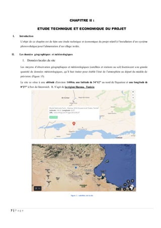 7 | P a g e
CHAPITRE II :
ETUDE TECHNIQUE ET ECONOMIQUE DU PROJET
I. Introduction
L’objet de ce chapitre est de faire une étude technique et économique du projet relatif à l’installation d’un système
photovoltaïque pour l’alimentation d’un village isolée.
II. Les données géographiques et météorologiques
1. Données locales du site
Les moyens d’observation géographiques et météorologiques (satellites et stations au sol) fournissent u ne grande
quantité de données météorologiques, qu’il faut traiter pour établir l’état de l’atmosphère au départ du modèle de
prévision. (Figure 15).
Le site se situe à une altitude d'environ 1400m, une latitude de 34°12" au nord de l'équateur et une longitude de
8°27" à l'est de Greenwich. IL S’agit de la région Hazoua, Tunisie
Figure 1 : satellites de la site
 