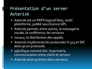 Présentation d’un server
Asterisk
 Asterisk est un PAPX logiciel libre, multi
plateforme, publié sous licence GPL
 Asterisk permet, entre autres, la messagerie
vocale, la conférence, les serveurs
 vocaux, la distribution des appels.
 Asterisk implémente les protocoles H.323 et SIP,
ainsi qu'un protocole
 spécifique nommé IAX. Il permet la
communication entre client et serveur
 Asterisk ainsi qu'entre deux serveurs.
 