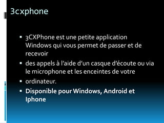 3cxphone
 3CXPhone est une petite application
Windows qui vous permet de passer et de
recevoir
 des appels à l’aide d’un casque d’écoute ou via
le microphone et les enceintes de votre
 ordinateur.
 Disponible pour Windows, Android et
Iphone
 