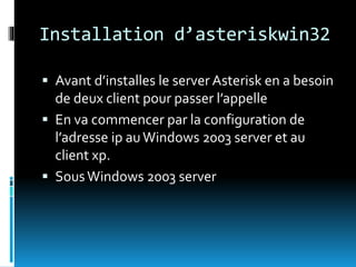 Installation d’asteriskwin32
 Avant d’installes le server Asterisk en a besoin
de deux client pour passer l’appelle
 En va commencer par la configuration de
l’adresse ip auWindows 2003 server et au
client xp.
 SousWindows 2003 server
 
