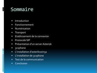 Sommaire
 Introduction
 Fonctionnement
 Numérisation
 Transport
 Etablissement de la connexion
 Protocole SIP
 Présentation d’un server Asterisk
 3cxphone
 L’installation d’asterikswin32
 L’installation de 3cxphone
 Test de la communication
 Conclusion
 