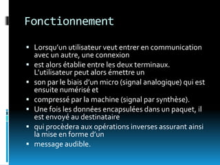 Fonctionnement
 Lorsqu’un utilisateur veut entrer en communication
avec un autre, une connexion
 est alors établie entre les deux terminaux.
L’utilisateur peut alors émettre un
 son par le biais d’un micro (signal analogique) qui est
ensuite numérisé et
 compressé par la machine (signal par synthèse).
 Une fois les données encapsulées dans un paquet, il
est envoyé au destinataire
 qui procèdera aux opérations inverses assurant ainsi
la mise en forme d’un
 message audible.
 