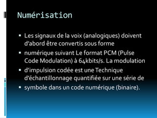 Numérisation
 Les signaux de la voix (analogiques) doivent
d’abord être convertis sous forme
 numérique suivant Le format PCM (Pulse
Code Modulation) à 64kbits/s. La modulation
 d’impulsion codée est uneTechnique
d’échantillonnage quantifiée sur une série de
 symbole dans un code numérique (binaire).
 