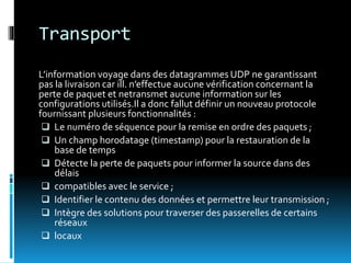 Transport
L’information voyage dans des datagrammes UDP ne garantissant
pas la livraison car ill. n’effectue aucune vérification concernant la
perte de paquet et netransmet aucune information sur les
configurations utilisés.Il a donc fallut définir un nouveau protocole
fournissant plusieurs fonctionnalités :
 Le numéro de séquence pour la remise en ordre des paquets ;
 Un champ horodatage (timestamp) pour la restauration de la
base de temps
 Détecte la perte de paquets pour informer la source dans des
délais
 compatibles avec le service ;
 Identifier le contenu des données et permettre leur transmission ;
 Intègre des solutions pour traverser des passerelles de certains
réseaux
 locaux
 