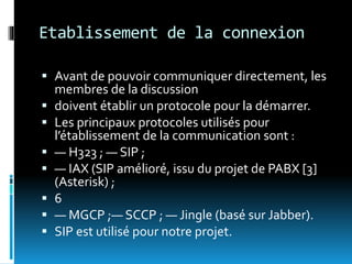 Etablissement de la connexion
 Avant de pouvoir communiquer directement, les
membres de la discussion
 doivent établir un protocole pour la démarrer.
 Les principaux protocoles utilisés pour
l’établissement de la communication sont :
 — H323 ; — SIP ;
 — IAX (SIP amélioré, issu du projet de PABX [3]
(Asterisk) ;
 6
 — MGCP ;— SCCP ; — Jingle (basé sur Jabber).
 SIP est utilisé pour notre projet.
 