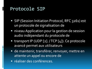 Protocole SIP
 SIP (Session Initiation Protocol, RFC 3261) est
un protocole de signalisation de
 niveau Application pour la gestion de session
audio indépendant du protocole de
 transport IP (UDP [2]. /TCP [4]). Ce protocole
avancé permet aux utilisateurs
 de maintenir, transférer, renvoyer, mettre en
attente un appel ou encore de
 réaliser des conférences.
 