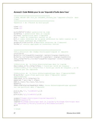 27 ©Koutoua Simon KASSI
Annexe3: Code Matlab pour le cas ‘Impureté d’huile dans l’eau’
%%%%%%%%%%%%%%%%%%%%%%%%%%%%%%%%%%%%%%%
% MINI PROJET ETE 2012_SS ISOLANTS_IFofana_Cas 'impureté d'huile dans
l'eau'
%%%%%%%%%%%%%%%%%%%%%%%%%%%%%%%%%%%%%%%%%%%%
%Question 5 de l'énoncé du mini-projet
clear all
close all
eo=8.854*10^(-12);% permitivité du vide
eL=80*eo; % permitivité dans le liquide
ei=3*eo; %permitivité dans l'impureté
a=1; % rayon du conducteur central en cm
b=3 ;% rayon intérieur de la gaine extérieure du cable coaxial en cm
f=2; %rayon intérieur de l'impureté
g=sqrt(0.1*(b^2-a^2)+ f^2);%rayon extérieur de l'impureté
Vo=5e4 ;% tension appliquée au conducteur central
%%%%%%%%%%%%%%%%%%%%%%%%%%%%%%%%%%%%%%%%%%%%%%%%%%%
%%%5.a Evolution des champs électriques/liquide et impurete
r=1:0.01:3;
EL=Vo*(1./(r*(log(b*f)-log(a*g)+ (eL/ei)*(log(g)-log(f)))));
Ei=Vo*(1./(r*((ei/eL)*(log(b*f)-log(a*g))+ (log(g)-log(f)))));
rhoL_1=2*pi*Vo*(1./((1/eL)*(log(b*f)-log(a*g)+ (1/ei)*(log(g)-
log(f)))));
%%%Evolution de la force électrostatique dans le liquide
FeL=((rhoL_1)^2)./(2*pi*r*eL); % force par unité de longueur
%%%Fei=((rhoL_1)^2)./(2*pi*r*ei) % force par unité de longueur , ça ne
concerne pas les impuretés
%%%Evolution de la force diélectrophorétique dans l'impureté(FDEP)
R=(g-f)/4;% rayon d'une particule dans l'impureté( valeur
approximative)
YoK=(rhoL_1)^2./(2*pi*ei)^2;
AdoK=(eL - ei)./(ei + 2*eL);
KSK=(1./(r)).*(1./(r)).*(1./(r));
BlK=R^3;
FDEPi=YoK*4*pi*eL*AdoK*BlK.*KSK;% force diélectrophorétique agissant
sur une particule dans l'impureté
plot(r,EL,'r', 'LineWidth',1.5)
hold on
plot(r,Ei,'g','LineWidth',1.5)
ylabel('Champs électriques(liquide/impureté)')
xlabel('rayon(r)')
legend('EL(Champ Electrique dans le liquide)','Ei(Champ Electrique dans
les impuretés)','Third','Location','NorthEastoutside')
grid
% break
 