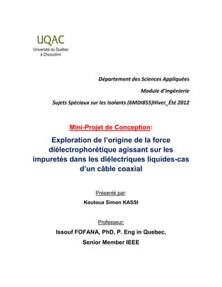 Département des Sciences Appliquées
Module d’Ingénierie
Sujets Spéciaux sur les Isolants (6MDI855)Hiver_Été 2012
Mini-Projet de Conception:
Exploration de l’origine de la force
diélectrophorétique agissant sur les
impuretés dans les diélectriques liquides-cas
d’un câble coaxial
Présenté par:
Koutoua Simon KASSI
Professeur:
Issouf FOFANA, PhD, P. Eng in Quebec,
Senior Member IEEE
 