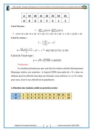 Mini projet -Analyse statistique sur le taux d’échec ou de réussite face au système des parties
Rapport mini projet statistique année universitaire 2019-2020
19
Calcul Moyenne :
=∑ (𝑥𝑖𝑛
𝑖=1 /n) =∑ (𝑥𝑖35
𝑖=1 /n)
=(19 ∗ 8 + 20 ∗ 8 + 21 ∗ 6 + 22 ∗ 5 + 23 ∗ 6 + 24 ∗ 1 + 25 ∗ 1)/35 = 21
Calcul de variance :
V=
∑ (𝑥𝑖−𝑛
𝑖=1 )2
𝑛
= 𝑥2
−
2
= 443.765-21*21=2.765
Calcul de l’écart type :
𝜎 = √V=√2.765=1.662829
Conclusion :
les résultats présentés par spss sont bien les mêmes calculer théoriquement
Remarque relative aux notations : le logiciel SPSS nous parle de « N » dans ses
tableaux pour les effectifs mais dans nos formules, nous utilisons « n » (« N » étant,
pour nous, réservé aux effectifs de la population).
1.2Nombre des modules validé en première année :
xi 1 2 3 4 5 6 7 8 9 10 11 12
ni 1 0 0 5 0 3 2 2 0 3 1 18
xi 19 20 21 22 23 24 25
ni 8 8 6 5 6 1 1
 
