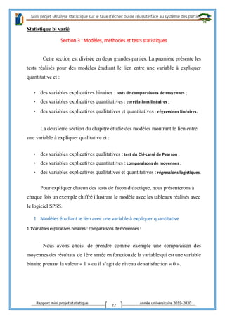Mini projet -Analyse statistique sur le taux d’échec ou de réussite face au système des parties
Rapport mini projet statistique année universitaire 2019-2020
22
Statistique bi varié
Section 3 : Modèles, méthodes et tests statistiques
Cette section est divisée en deux grandes parties. La première présente les
tests réalisés pour des modèles étudiant le lien entre une variable à expliquer
quantitative et :
• des variables explicatives binaires : tests de comparaisons de moyennes ;
• des variables explicatives quantitatives : corrélations linéaires ;
• des variables explicatives qualitatives et quantitatives : régressions linéaires.
La deuxième section du chapitre étudie des modèles montrant le lien entre
une variable à expliquer qualitative et :
• des variables explicatives qualitatives : test du Chi-carré de Pearson ;
• des variables explicatives quantitatives : comparaisons de moyennes ;
• des variables explicatives qualitatives et quantitatives : régressions logistiques.
Pour expliquer chacun des tests de façon didactique, nous présenterons à
chaque fois un exemple chiffré illustrant le modèle avec les tableaux réalisés avec
le logiciel SPSS.
1. Modèles étudiant le lien avec une variable à expliquer quantitative
1.1Variables explicatives binaires : comparaisons de moyennes :
Nous avons choisi de prendre comme exemple une comparaison des
moyennes des résultats de 1ère année en fonction de la variable qui est une variable
binaire prenant la valeur « 1 » ou il s’agit de niveau de satisfaction « 0 ».
 