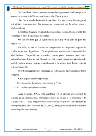 Mini projet -Analyse statistique sur le taux d’échec ou de réussite face au système des parties
Rapport mini projet statistique année universitaire 2019-2020
24
Sur base de ce tableau, nous voyons que la moyenne des étudiants qui sont
contre est nettement inférieure supérieur à celle d’autre groupe .
Rq :Erreur standard est un indice de dispersion tout comme l’écart-type et
est utilisée pour comparer des groupes ne comportant pas le même nombre
d’observations.
Le tableau 2 reprend les résultats de deux tests : celui d’homogénéité des
variances et celui d’égalité des moyennes.
On voit très bien que La significativité est 0.105> 0.05 donc on peut pas
rejeter Ho.
En effet, le test de Student de comparaison de moyennes requiert la
validation de deux hypothèses : l’homogénéité des variances et la normalité des
distributions. L’hypothèse de normalité pourrait poser problème pour notre
échantillon mais le test en t de Student est relativement robuste aux violations de
cette hypothèse surtout pour les échantillons où n (le nombre total d’observations)
est supérieur à 30.
Pour l’homogénéité des variances, un test d’égalité des variances doit être
effectué.
Celui-ci pose comme hypothèses :
• H0 : homogénéité des variances (par exemple :σ1
2 =σ2
2 )
• H1 : non homogénéité des variances
Avec le logiciel SPSS, cette hypothèse H0 est vérifiée grâce au test de
Levene qui se situe dans les 2 premières colonnes du tableau 2 : la statistique F de
Levene vaut2.777 avec une probabilité critique associée de 0,105. Cette probabilité
est supérieure au seuil critique α de 5% (= 0,05). Donc, nous acceptons l’hypothèse
nulle d’égalité des variances.
 