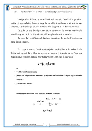 Mini projet -Analyse statistique sur le taux d’échec ou de réussite face au système des parties
Rapport mini projet statistique année universitaire 2019-2020
28
1.3.1 Ajustement linéaire et calcul de la droite de régression linéaire simple
La régression linéaire est une méthode qui tente de répondre à la question :
existe-t-il une relation linéaire entre la variable à expliquer y et une ou des
variable(s) explicative(s) ? Cette méthode peut s’appréhender de deux façons :
Du point de vue descriptif, une droite permettant de prédire au mieux la
variable « y » à partir de là ou des variables explicatives est construite.
Du point de vue différentiel, des tests permettent de vérifier l’existence de
cette liaison linéaire.
En ce qui concerne l’analyse descriptive, un intérêt est de rechercher la
droite qui permet de prédire au mieux la variable y à partir de x. Pour une
population, l’équation linéaire pour la régression simple est la suivante:
y =β0 +β1x+ε
où
• y est la variable à expliquer ;
• β0etβ1 sont les paramètres à estimer ; β0 représentant l’ordonnée à l’origine etβ1 la pente de
la droite ;
• ε est le terme d’erreur.
A partir de cette formule, nous obtenons les valeurs b1 et b0 :
cov(x, y)
b1 = sx 2
b0 = y −b1x
 