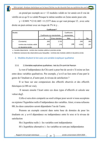 Mini projet -Analyse statistique sur le taux d’échec ou de réussite face au système des parties
Rapport mini projet statistique année universitaire 2019-2020
29
on prend par exemple un x= 12 modules validé en 1er année est-il vrai de
vérifié est ce qu’il va validé Presque le même nombre en 2eme année pour cela
y = 0.9491 *12+0.1485 =11.5377 donc ce qui vaut presque 12 , avec cette
droite on peut estimer avec un risque de 5% le y .
Coefficientsa,b
Modèle
Coefficients non standardisés
Coefficients
standardisés
t Sig.A Erreur standard Bêta
1 (Constante) ,904 2,102 ,049 ,962
nombre des modules validé
en deuxieme année
,875 ,216 ,108 4,058 ,001
a. Variable dépendante : nombre des modules validé en première année
b. Sélection exclusive des observations pour lesquelles : nombres des modules validé en deuxième année
2. Modèles étudiant le lien avec une variable à expliquer qualitative
2.3.1 2.1Variables explicatives qualitatives : test du Chi-carré de Pearson
Le test d’indépendance du Chi-carré a pour but de savoir s’il existe un lien
entre deux variables qualitatives. Par exemple, y’a-t-il un lien entre d’une part le
genre de l’étudiant et, d’autre part, le niveau de satisfaction ?
Il se base sur une comparaison des effectifs observés et des effectifs
théoriques (si H0 est vrai).
Il mesure ensuite l’écart entre ces deux types d’effectifs et calcule une
valeur duχ2.
Celle-ci sera alors comparée au seuil critique pour savoir si nous acceptons
ou rejetons l’hypothèse nulle d’indépendance des variables. Ainsi, si nous refusons
H0, les deux caractères seront dépendants l’un de l’autre.
Prenons un exemple concret dans notre base de données de pour les
étudiants en: y a-t-il dépendance ou indépendance entre le sexe et le niveau de
satisfaction
Ho ( hypothèse nulle ) : les variables sont indépendantes
H1 ( hypothèse alternative ) : les variables ne sont pas indépendantes
 