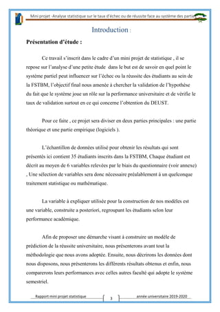 Mini projet -Analyse statistique sur le taux d’échec ou de réussite face au système des parties
Rapport mini projet statistique année universitaire 2019-2020
3
Introduction :
Présentation d’étude :
Ce travail s’inscrit dans le cadre d’un mini projet de statistique , il se
repose sur l’analyse d’une petite étude dans le but est de savoir en quel point le
système partiel peut influencer sur l’échec ou la réussite des étudiants au sein de
la FSTBM, l’objectif final nous amenée à chercher la validation de l’hypothèse
du fait que le système joue un rôle sur la performance universitaire et de vérifie le
taux de validation surtout en ce qui concerne l’obtention du DEUST.
Pour ce faite , ce projet sera diviser en deux parties principales : une partie
théorique et une partie empirique (logiciels ).
L’échantillon de données utilisé pour obtenir les résultats qui sont
présentés ici contient 35 étudiants inscrits dans la FSTBM, Chaque étudiant est
décrit au moyen de 6 variables relevées par le biais du questionnaire (voir annexe)
, Une sélection de variables sera donc nécessaire préalablement à un quelconque
traitement statistique ou mathématique.
La variable à expliquer utilisée pour la construction de nos modèles est
une variable, construite a posteriori, regroupant les étudiants selon leur
performance académique.
Afin de proposer une démarche visant à construire un modèle de
prédiction de la réussite universitaire, nous présenterons avant tout la
méthodologie que nous avons adoptée. Ensuite, nous décrirons les données dont
nous disposons, nous présenterons les différents résultats obtenus et enfin, nous
comparerons leurs performances avec celles autres faculté qui adopte le système
semestriel.
 