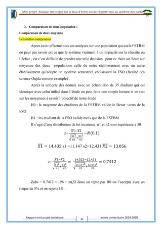 Mini projet -Analyse statistique sur le taux d’échec ou de réussite face au système des parties
Rapport mini projet statistique année universitaire 2019-2020
32
3. Comparaison de deux population :
Comparaison de deux moyenne
Echantillon indépendant
Apres avoir effectué tous ces analyses sur une population qui est la FSTBM
on peut pas savoir est ce que le système vraiment à un impactât sur la réussite ou
l’échec , est c’est difficile de prendre une telle décision pour ce faire un Teste sur
moyenne des deux populations celle de notre établissement avec un autre
établissement qu’adopte un système semestriel choisissant la FSO (faculté des
science Oujda comme exemple) .
Apres la collecte des donnée avec un échantillon de 35 étudiant qui est
identique avec celui utilisé dans l’étude on peut faire une simple lecture et un test
sur les moyennes à savoir l’objectif de notre étude
H0 : la moyenne des étudiants de la FSTBM valide le Deust <ceux de la
FSO
H1 : les étudiant de la FSO valide mois que de la FSTBM
Il s’agit d’une distribution de loi inconnue n1 et n2 sont supérieure a 30
Z=
𝑋1̅̅̅̅−𝑋2̅̅̅̅
√ 𝑆12
𝑛1
+
𝑆22
𝑛2
~𝑁(0,1)
𝑋1̅̅̅̅ = 14.435 s1 =11.147 s2=12.431 𝑋2̅̅̅̅ = 13.056
Z=
𝑋1̅̅̅̅−𝑋2̅̅̅̅
√ 𝑆12
𝑛1
+
𝑆22
𝑛2
=
14.523−12.431
√11.1472
35
+
12.4312
35
= 0.7412
Zobs = 0.7412 <1.96 = zα/2 donc on rejtte pas H0 on l’accepte avec un
risque de 5% et on rejette H1 .
 