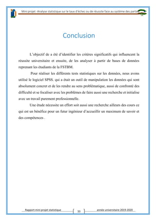 Mini projet -Analyse statistique sur le taux d’échec ou de réussite face au système des parties
Rapport mini projet statistique année universitaire 2019-2020
33
Conclusion
L’objectif de a été d’identifier les critères significatifs qui influencent la
réussite universitaire et ensuite, de les analyser à partir de bases de données
reprenant les étudiants de la FSTBM.
Pour réaliser les différents tests statistiques sur les données, nous avons
utilisé le logiciel SPSS. qui a était un outil de manipulation les données qui sont
absolument concret et de les rendre au sens problématique, aussi de confronté des
difficulté et se focaliser avec les problèmes de faire aussi une recherche et initialise
avec un travail purement professionnelle.
Une étude nécessite un effort soit aussi une recherche ailleurs des cours ce
qui est un bénéfice pour un futur ingénieur d’accueillir un maximum de savoir et
des compétences .
 