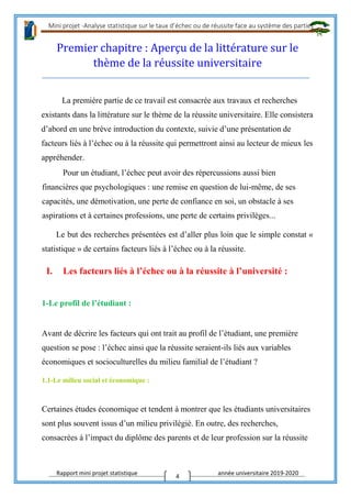 Mini projet -Analyse statistique sur le taux d’échec ou de réussite face au système des parties
Rapport mini projet statistique année universitaire 2019-2020
4
Premier chapitre : Aperçu de la littérature sur le
thème de la réussite universitaire
La première partie de ce travail est consacrée aux travaux et recherches
existants dans la littérature sur le thème de la réussite universitaire. Elle consistera
d’abord en une brève introduction du contexte, suivie d’une présentation de
facteurs liés à l’échec ou à la réussite qui permettront ainsi au lecteur de mieux les
appréhender.
Pour un étudiant, l’échec peut avoir des répercussions aussi bien
financières que psychologiques : une remise en question de lui-même, de ses
capacités, une démotivation, une perte de confiance en soi, un obstacle à ses
aspirations et à certaines professions, une perte de certains privilèges...
Le but des recherches présentées est d’aller plus loin que le simple constat «
statistique » de certains facteurs liés à l’échec ou à la réussite.
I. Les facteurs liés à l’échec ou à la réussite à l’université :
1-Le profil de l’étudiant :
Avant de décrire les facteurs qui ont trait au profil de l’étudiant, une première
question se pose : l’échec ainsi que la réussite seraient-ils liés aux variables
économiques et socioculturelles du milieu familial de l’étudiant ?
1.1-Le milieu social et économique :
Certaines études économique et tendent à montrer que les étudiants universitaires
sont plus souvent issus d’un milieu privilégié. En outre, des recherches,
consacrées à l’impact du diplôme des parents et de leur profession sur la réussite
 