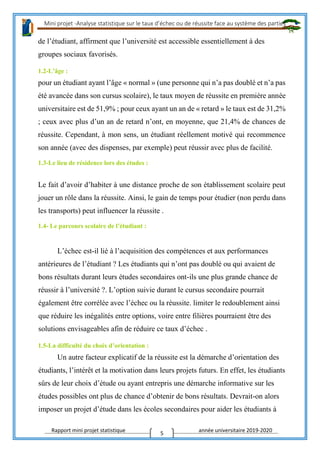 Mini projet -Analyse statistique sur le taux d’échec ou de réussite face au système des parties
Rapport mini projet statistique année universitaire 2019-2020
5
de l’étudiant, affirment que l’université est accessible essentiellement à des
groupes sociaux favorisés.
1.2-L’âge :
pour un étudiant ayant l’âge « normal » (une personne qui n’a pas doublé et n’a pas
été avancée dans son cursus scolaire), le taux moyen de réussite en première année
universitaire est de 51,9% ; pour ceux ayant un an de « retard » le taux est de 31,2%
; ceux avec plus d’un an de retard n’ont, en moyenne, que 21,4% de chances de
réussite. Cependant, à mon sens, un étudiant réellement motivé qui recommence
son année (avec des dispenses, par exemple) peut réussir avec plus de facilité.
1.3-Le lieu de résidence lors des études :
Le fait d’avoir d’habiter à une distance proche de son établissement scolaire peut
jouer un rôle dans la réussite. Ainsi, le gain de temps pour étudier (non perdu dans
les transports) peut influencer la réussite .
1.4- Le parcours scolaire de l’étudiant :
L’échec est-il lié à l’acquisition des compétences et aux performances
antérieures de l’étudiant ? Les étudiants qui n’ont pas doublé ou qui avaient de
bons résultats durant leurs études secondaires ont-ils une plus grande chance de
réussir à l’université ?. L’option suivie durant le cursus secondaire pourrait
également être corrélée avec l’échec ou la réussite. limiter le redoublement ainsi
que réduire les inégalités entre options, voire entre filières pourraient être des
solutions envisageables afin de réduire ce taux d’échec .
1.5-La difficulté du choix d’orientation :
Un autre facteur explicatif de la réussite est la démarche d’orientation des
étudiants, l’intérêt et la motivation dans leurs projets futurs. En effet, les étudiants
sûrs de leur choix d’étude ou ayant entrepris une démarche informative sur les
études possibles ont plus de chance d’obtenir de bons résultats. Devrait-on alors
imposer un projet d’étude dans les écoles secondaires pour aider les étudiants à
 