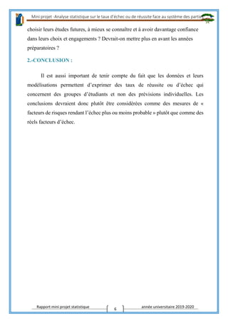 Mini projet -Analyse statistique sur le taux d’échec ou de réussite face au système des parties
Rapport mini projet statistique année universitaire 2019-2020
6
choisir leurs études futures, à mieux se connaître et à avoir davantage confiance
dans leurs choix et engagements ? Devrait-on mettre plus en avant les années
préparatoires ?
2.-CONCLUSION :
Il est aussi important de tenir compte du fait que les données et leurs
modélisations permettent d’exprimer des taux de réussite ou d’échec qui
concernent des groupes d’étudiants et non des prévisions individuelles. Les
conclusions devraient donc plutôt être considérées comme des mesures de «
facteurs de risques rendant l’échec plus ou moins probable » plutôt que comme des
réels facteurs d’échec.
 