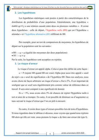 Mini projet -Analyse statistique sur le taux d’échec ou de réussite face au système des parties
Rapport mini projet statistique année universitaire 2019-2020
9
2. Les hypothèses
Les hypothèses statistiques sont posées à partir des caractéristiques de la
distribution de probabilités d’une population. Généralement, une hypothèse «
établit qu’il y a une relation causale entre deux ou plusieurs variables » . Il existe
deux hypothèses : celle de départ, l’hypothèse nulle (H0) qui est l’hypothèse «
attendue » et l’hypothèse alternative (H1) différant de H0.
Par exemple, pour un test de comparaison de moyennes, les hypothèses de
départ sur la population sont les suivantes :
H0 : 1 2 (égalité des moyennes des deux populations)
H1 : 1 2 
Par la suite, les hypothèses sont acceptées ou rejetées.
3. Le risque d’erreur
Le risque d’erreur est appelé alpha. Celui-ci peut être défini de cette façon :
= P (rejeter H0 quand H0 est vraie) Alpha peut aussi être appelé « seuil
de rejet » ou « seuil de signification » de l’hypothèse H0. Dans nos analyses, nous
avons choisi de façon arbitraire un risque d’erreur fixé à 5%. Il est important de
souligner que ce seuil sera régulièrement pris comme valeur de référence dans ce
travail. Il sera ainsi comparé à une significativité donnée
Si = 5%, nous avons alors 5% de chances de rejeter l'hypothèse nulle à
tort et ainsi de se tromper. En outre, il est possible de diminuer ou d’augmenter ce
taux suivant le risque d’erreur que l’on est prêt à encourir.
En outre, il existe deux types d’erreurs possibles lors de tests d’hypothèses.
Si nous regardons dans le tableau ci-dessous, nous voyons que quand nous rejetons
H0 alors qu’elle est vraie ,nous prenons le risque de faire une erreur (de type I).
 