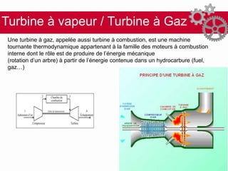 Turbine à vapeur / Turbine à Gaz
Une turbine à gaz, appelée aussi turbine à combustion, est une machine
tournante thermodynamique appartenant à la famille des moteurs à combustion
interne dont le rôle est de produire de l’énergie mécanique
(rotation d’un arbre) à partir de l’énergie contenue dans un hydrocarbure (fuel,
gaz…)
 