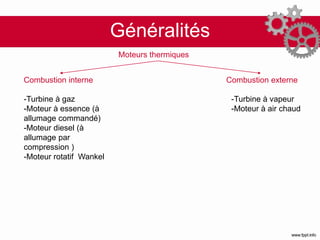 Généralités
Moteurs thermiques
Combustion interne Combustion externe
-Turbine à gaz
-Moteur à essence (à
allumage commandé)
-Moteur diesel (à
allumage par
compression )
-Moteur rotatif Wankel
-Turbine à vapeur
-Moteur à air chaud
 