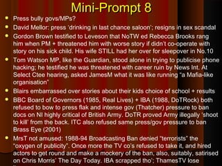 Mini-Prompt 8Mini-Prompt 8
 Press bully govs/MPs?
 David Mellor: press ‘drinking in last chance saloon’; resigns in sex scandal
 Gordon Brown testified to Leveson that NoTW ed Rebecca Brooks rang
him when PM + threatened him with worse story if didn’t co-operate with
story on his sick child. His wife STILL had her over for sleepover in No.10
 Tom Watson MP, like the Guardian, stood alone in trying to publicise phone
hacking; he testified he was threatened with career ruin by News Int. At
Select Ctee hearing, asked JamesM what it was like running “a Mafia-like
organisation”
 Blairs embarrassed over stories about their kids choice of school + results
 BBC Board of Governors (1985, Real Lives) + IBA (1988, DoTRock) both
refused to bow to press flak and intense gov (Thatcher) pressure to ban
docs on NI highly critical of British Army. DoTR proved Army illegally ‘shoot
to kill’ from the back. ITC also refused same press/gov pressure to ban
Brass Eye (2001)
 MrsT not amused: 1988-94 Broadcasting Ban denied “terrorists” the
“oxygen of publicity”. Once more the TV co’s refused to take it, and hired
actors to get round and make a mockery of the ban, also, suitably, satirised
on Chris Morris’ The Day Today. IBA scrapped tho’; ThamesTV lose
 