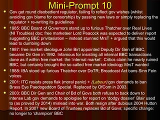 Mini-Prompt 10Mini-Prompt 10 Gov get round disobedient regulator, failing to reflect gov wishes (whilst
avoiding gov blame for censorship) by passing new laws or simply replacing the
regulator + re-writing its guidelines
 1985: BBC Board of Governors stand up to furious Thatcher over Real Lives
(NI Troubles) doc; free marketeer Lord Peacock was expected to deliver report
suggesting BBC privitasiation – instead stunned MrsT + argued that this would
lead to dumbing down
 1987: free market ideologue John Birt appointed Deputy Dir Gen of BBC,
became Dir Gen in 1992. Infamous for insisting all internal BBC transactions
done as if within free market: the ‘internal market’. Critics claim he nearly ruined
BBC, but certainly brought the so-called free market ideology MrsT wanted
 1988: IBA stood up furious Thatcher over DoTR; Broadcast Act bans Sinn Fein
voices
 2001: ITC resists press flak (moral panic) + (Labour) gov demands to ban
Brass Eye Paedogeddon Special. Replaced by OfCom in 2003.
 2003: BBC Dir Gen and Chair of Bd of Govs both refuse to back down to
intense Lab gov demands to apologise for report on ‘dodgy dossier’ Blair used
to (as proved by 2014) mislead into war. Both resign after dubious 2004 Hutton
Report. In 2007 new Board of Trustees replaces Bd of Govs; specific change:
no longer to ‘champion’ BBC
 