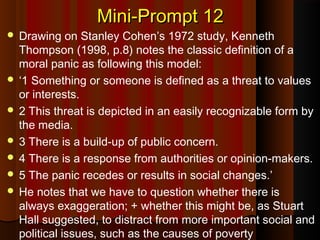 Mini-Prompt 12Mini-Prompt 12
 Drawing on Stanley Cohen’s 1972 study, Kenneth
Thompson (1998, p.8) notes the classic definition of a
moral panic as following this model:
 ‘1 Something or someone is defined as a threat to values
or interests.
 2 This threat is depicted in an easily recognizable form by
the media.
 3 There is a build-up of public concern.
 4 There is a response from authorities or opinion-makers.
 5 The panic recedes or results in social changes.’
 He notes that we have to question whether there is
always exaggeration; + whether this might be, as Stuart
Hall suggested, to distract from more important social and
political issues, such as the causes of poverty
 
