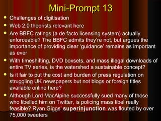 Mini-Prompt 13Mini-Prompt 13
 Challenges of digitisation
 Web 2.0 theorists relevant here
 Are BBFC ratings (a de facto licensing system) actually
enforceable? The BBFC admits they’re not, but argues the
importance of providing clear ‘guidance’ remains as important
as ever
 With timeshifting, DVD boxsets, and mass illegal downloads of
entire TV series, is the watershed a sustainable concept?
 Is it fair to put the cost and burden of press regulation on
struggling UK newspapers but not blogs or foreign titles
available online here?
 Although Lord MacAlpine successfully sued many of those
who libelled him on Twitter, is policing mass libel really
feasible? Ryan Giggs’ superinjunction was flouted by over
75,000 tweeters
 