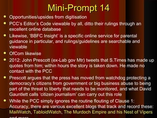 Mini-Prompt 14Mini-Prompt 14
 Opportunities/upsides from digitisation
 PCC’s Editor’s Code viewable by all, ditto their rulings through an
excellent online database
 Likewise, ‘BBFC Insight’ is a specific online service for parental
guidance in particular, and rulings/guidelines are searchable and
viewable
 OfCom likewise
 2012: John Prescott (ex-Lab gov Mtr) tweets that S.Times has made up
quotes from him; within hours the story is taken down. He made no
contact with the PCC
 Prescott argues that the press has moved from watchdog protecting a
democracy’s citizens from government or big business abuse to being
part of the threat to liberty that needs to be monitored, and what David
Gauntlett calls ‘citizen journalism’ can carry out this role
 While the PCC simply ignores the routine flouting of Clause 1:
Accuracy, there are various excellent blogs that track and record these:
MailWatch, TabloidWatch, The Murdoch Empire and his Nest of Vipers
 