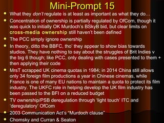 Mini-Prompt 15Mini-Prompt 15
 What they don’t regulate is at least as important as what they do…
 Concentration of ownership is partially regulated by OfCom, though it
was quick to initially OK Murdoch’s BSkyB bid, but clear limits on
cross-media ownership still haven’t been defined
 The PCC simply ignore ownership
 In theory, ditto the BBFC, tho’ they appear to show bias towards
studios. They have nothing to say about the struggles of Brit Indies v
the big 6 though; like PCC, only dealing with cases presented to them +
then applying their code
 MrsT scrapped UK cinema quotas in 1984; in 2014 China still allows
only 34 foreign film productions a year in Chinese cinemas, while
France is one of many EU nations to maintain a quota to protect its film
industry. The UKFC role in helping develop the UK film industry has
been passed to the BFI on a reduced budget
 TV ownership/PSB deregulation through ‘light touch’ ITC and
‘deregulatory’ OfCom
 2003 Communication Act’s “Murdoch clause”
 Chomsky and Curran & Seaton
 