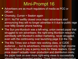 Mini-Prompt 16Mini-Prompt 16
 Advertisers are as much regulators of media as PCC or
OfCom
 Chomsky, Curran + Seaton again
 2011: NoTW swiftly closed once major advertisers start
announcing they will no longer advertise in it due to public rage
over Milly Dowler phone hacking
 The Sun pre-Murdoch was a left-wing, union owned paper that
struggled to win advertisers; the right-wing Murdoch relaunch,
admittedly with Murdoch’s skilled marketing, never struggled,
even with the controversy over launching page 3 in the 70s
 The 60s Times won a fresh new working class, or C2DE
audience … but its advertisers, interested only in high income
ABC1s refused to pay a penny more for these readers. Cover
price doesn’t actually cover production and distribution costs;
the paper took on ever more right-wing views to successfully
 
