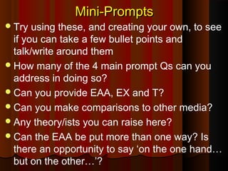 Mini-PromptsMini-Prompts
Try using these, and creating your own, to see
if you can take a few bullet points and
talk/write around them
How many of the 4 main prompt Qs can you
address in doing so?
Can you provide EAA, EX and T?
Can you make comparisons to other media?
Any theory/ists you can raise here?
Can the EAA be put more than one way? Is
there an opportunity to say ‘on the one hand…
but on the other…’?
 