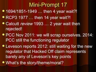 Mini-Prompt 17Mini-Prompt 17
1694/1851-1949 … then 4 year wait?!
RCP3 1977 … then 14 year wait?!
Calcutt review 1993 … 2 year wait then
rejected!
PCC Nov 2011: we will scrap ourselves. 2014:
PCC still the functioning regulator
Leveson reports 2012: still waiting for the new
regulator that Hacked Off claim represents
barely any of Leveson’s key points
What’s the story/theme/moral?
 