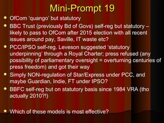 Mini-Prompt 19Mini-Prompt 19
 OfCom ‘quango’ but statutory
 BBC Trust (previously Bd of Govs) self-reg but statutory –
likely to pass to OfCom after 2015 election with all recent
issues around pay, Saville, IT waste etc?
 PCC/IPSO self-reg. Leveson suggested ‘statutory
underpinning’ through a Royal Charter; press refused (any
possibility of parliamentary oversight = overturning centuries of
press freedom) and got their way
 Simply NON-regulation of Star/Express under PCC, and
maybe Guardian, Indie, FT under IPSO?
 BBFC self-reg but on statutory basis since 1984 VRA (tho
actually 2010?!)
 Which of these models is most effective?
 