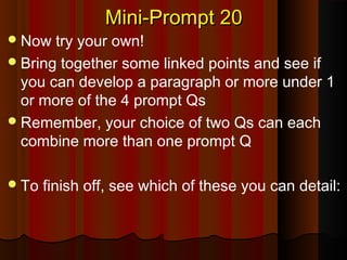 Mini-Prompt 20Mini-Prompt 20
Now try your own!
Bring together some linked points and see if
you can develop a paragraph or more under 1
or more of the 4 prompt Qs
Remember, your choice of two Qs can each
combine more than one prompt Q
To finish off, see which of these you can detail:
 