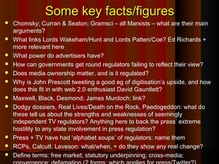 Some key facts/figuresSome key facts/figures
 Chomsky; Curran & Seaton; Gramsci – all Marxists – what are their main
arguments?
 What links Lords Wakeham/Hunt and Lords Patten/Coe? Ed Richards +
more relevant here
 What power do advertisers have?
 How can governments get round regulators failing to reflect their view?
 Does media ownership matter, and is it regulated?
 Why is John Prescott tweeting a good eg of digitisation’s upside, and how
does this fit in with web 2.0 enthusiast David Gauntlett?
 Maxwell, Black, Desmond; James Murdoch: link?
 Dodgy dossiers, Real Lives/Death on the Rock, Paedogeddon: what do
these tell us about the strengths and weaknesses of seemingly
independent TV regulators? Anything here to back the press’ extreme
hostility to any state involvement in press regulation?
 Press + TV have had ‘alphabet soups’ of regulators: name them
 RCPs, Calcutt, Leveson: what/when, + do they show any real change?
 Define terms: free market; statutory underpinning; cross-media;
 