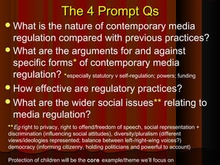 The 4 Prompt QsThe 4 Prompt Qs
What is the nature of contemporary media
regulation compared with previous practices?
What are the arguments for and against
specific forms* of contemporary media
regulation? *especially statutory v self-regulation; powers; funding
How effective are regulatory practices?
What are the wider social issues** relating to
media regulation?
**Eg right to privacy, right to offend/freedom of speech, social representation +
discrimination (influencing social attitudes), diversity/pluralism (different
views/ideologies represented; balance between left-/right-wing voices?)
democracy (informing citizenry, holding politicians and powerful to account)
Protection of children will be the core example/theme we’ll focus on
 