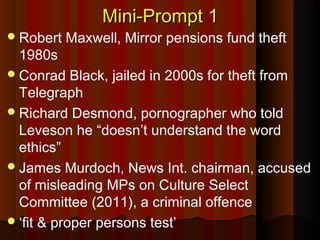 Mini-Prompt 1Mini-Prompt 1
Robert Maxwell, Mirror pensions fund theft
1980s
Conrad Black, jailed in 2000s for theft from
Telegraph
Richard Desmond, pornographer who told
Leveson he “doesn’t understand the word
ethics”
James Murdoch, News Int. chairman, accused
of misleading MPs on Culture Select
Committee (2011), a criminal offence
‘fit & proper persons test’
 