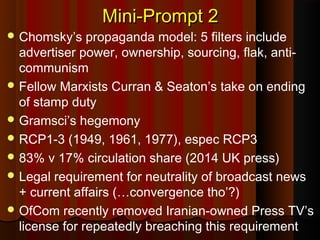 Mini-Prompt 2Mini-Prompt 2
 Chomsky’s propaganda model: 5 filters include
advertiser power, ownership, sourcing, flak, anti-
communism
 Fellow Marxists Curran & Seaton’s take on ending
of stamp duty
 Gramsci’s hegemony
 RCP1-3 (1949, 1961, 1977), espec RCP3
 83% v 17% circulation share (2014 UK press)
 Legal requirement for neutrality of broadcast news
+ current affairs (…convergence tho’?)
 OfCom recently removed Iranian-owned Press TV’s
license for repeatedly breaching this requirement
 