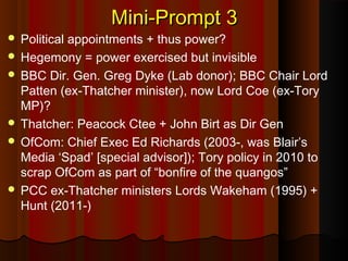 Mini-Prompt 3Mini-Prompt 3
 Political appointments + thus power?
 Hegemony = power exercised but invisible
 BBC Dir. Gen. Greg Dyke (Lab donor); BBC Chair Lord
Patten (ex-Thatcher minister), now Lord Coe (ex-Tory
MP)?
 Thatcher: Peacock Ctee + John Birt as Dir Gen
 OfCom: Chief Exec Ed Richards (2003-, was Blair’s
Media ‘Spad’ [special advisor]); Tory policy in 2010 to
scrap OfCom as part of “bonfire of the quangos”
 PCC ex-Thatcher ministers Lords Wakeham (1995) +
Hunt (2011-)
 