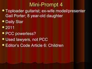 Mini-Prompt 4Mini-Prompt 4
Toploader guitarist; ex-wife model/presenter
Gail Porter; 8 year-old daughter
Daily Star
2011
PCC powerless?
Used lawyers, not PCC
Editor’s Code Article 6: Children
 
